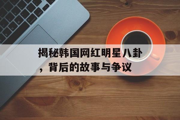 揭秘韩国网红明星八卦，背后的故事与争议