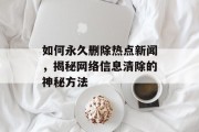 如何永久删除热点新闻，揭秘网络信息清除的神秘方法