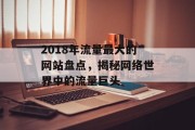 2018年流量最大的网站盘点，揭秘网络世界中的流量巨头
