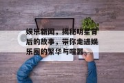 娱乐新闻，揭秘明星背后的故事，带你走进娱乐圈的繁华与喧嚣