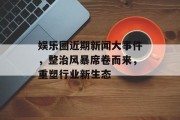 娱乐圈近期新闻大事件，整治风暴席卷而来，重塑行业新生态