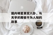 圈内明星真实八卦，马天宇的那些不为人知的故事