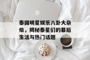 泰国明星娱乐八卦大杂烩，揭秘泰星们的幕后生活与热门话题