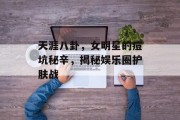 天涯八卦，女明星的痘坑秘辛，揭秘娱乐圈护肤战