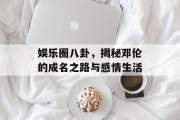 娱乐圈八卦，揭秘邓伦的成名之路与感情生活