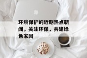 环境保护的近期热点新闻，关注环保，共建绿色家园