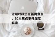 近期时政热点新闻盘点，20大焦点事件深度解读
