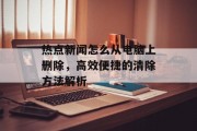 热点新闻怎么从电脑上删除，高效便捷的清除方法解析