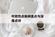 时政热点新闻盘点与深度点评