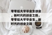 零零后大学毕业生创业，新时代的创业之路，零零后大学毕业生，新时代的创业之路
