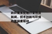 纺织废水处理行业热点新闻，技术创新与环保政策双重驱动