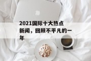 2021国际十大热点新闻，回顾不平凡的一年