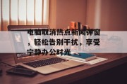 电脑取消热点新闻弹窗，轻松告别干扰，享受宁静办公时光