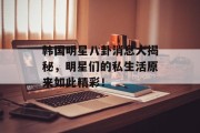 韩国明星八卦消息大揭秘，明星们的私生活原来如此精彩！