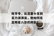 陈学冬，从流量小生到实力派演员，他如何走出明星八卦的阴影？