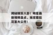 揭秘娱乐八卦！明星最新视频盘点，独家幕后花絮大公开！