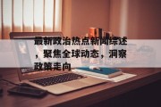 最新政治热点新闻综述，聚焦全球动态，洞察政策走向