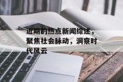 近期的热点新闻综述，聚焦社会脉动，洞察时代风云