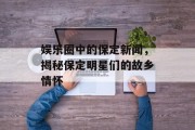 娱乐圈中的保定新闻，揭秘保定明星们的故乡情怀