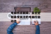 电脑热点新闻，盘点近期最受关注的电脑行业动态