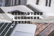 明星新闻八卦下载安装，轻松获取娱乐资讯，紧跟潮流步伐！