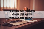 最新明星八卦组图新闻，揭秘娱乐圈新鲜事，独家高清图集大放送！