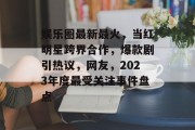 娱乐圈最新最火，当红明星跨界合作，爆款剧引热议，网友，2023年度最受关注事件盘点