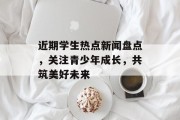近期学生热点新闻盘点，关注青少年成长，共筑美好未来
