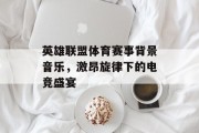 英雄联盟体育赛事背景音乐，激昂旋律下的电竞盛宴