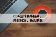 CBA蓝球赛事结果，精彩对决，悬念迭起