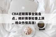 CBA近期赛事全面盘点，精彩赛事轮番上演，观众热情高涨！