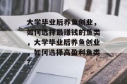 大学毕业后养鱼创业，如何选择最赚钱的鱼类，大学毕业后养鱼创业，如何选择高盈利鱼类？