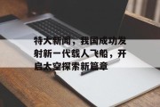 特大新闻，我国成功发射新一代载人飞船，开启太空探索新篇章