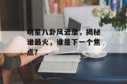 明星八卦风云录，揭秘谁最火，谁是下一个焦点？