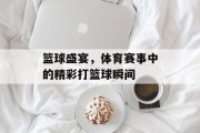 篮球盛宴，体育赛事中的精彩打篮球瞬间