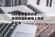 CBA赛事最新战报，激情四溢的赛场上演精彩对决