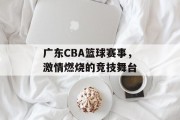 广东CBA篮球赛事，激情燃烧的竞技舞台