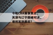 今晚CBA赛事焦点，天津与辽宁巅峰对决，谁将笑到最后？