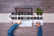 娱乐圈风云再起，明星娱乐最新八卦新闻盘点！