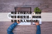 明星工作室八卦，揭秘明星幕后生活，揭秘娱乐圈不为人知的秘密！