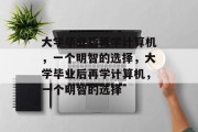 大学毕业后再学计算机，一个明智的选择，大学毕业后再学计算机，一个明智的选择