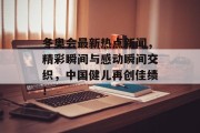 冬奥会最新热点新闻，精彩瞬间与感动瞬间交织，中国健儿再创佳绩！