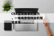 CBA篮球赛事的魅力，一场场激情四溢的视觉盛宴