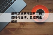 最新热点新闻图片，捕捉时代脉搏，见证历史瞬间