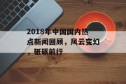 2018年中国国内热点新闻回顾，风云变幻，砥砺前行