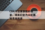 CBA今日赛事精彩纷呈，球员们全力以赴展现竞技风采