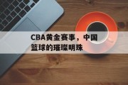 CBA黄金赛事，中国篮球的璀璨明珠