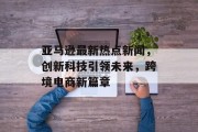 亚马逊最新热点新闻，创新科技引领未来，跨境电商新篇章