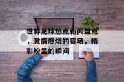 世界足球热点新闻盘点，激情燃烧的赛场，精彩纷呈的瞬间