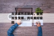 古浪县热点新闻，聚焦民生发展，共筑美好家园